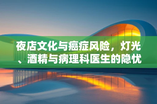 夜店文化与癌症风险，灯光、酒精与病理科医生的隐忧