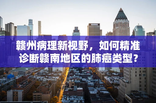 赣州病理新视野，如何精准诊断赣南地区的肺癌类型？