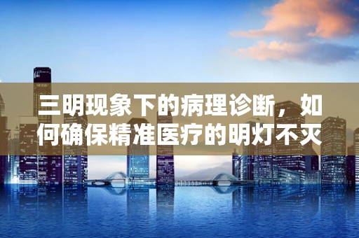 三明现象下的病理诊断，如何确保精准医疗的明灯不灭？