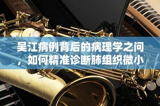吴江病例背后的病理学之问，如何精准诊断肺组织微小病变？