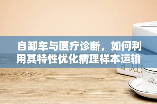 自卸车与医疗诊断，如何利用其特性优化病理样本运输？