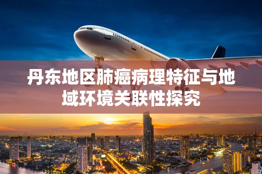 丹东地区肺癌病理特征与地域环境关联性探究