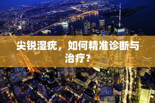 尖锐湿疣，如何精准诊断与治疗？
