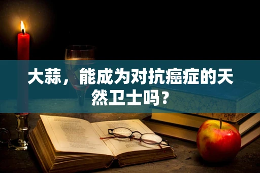 大蒜，能成为对抗癌症的天然卫士吗？