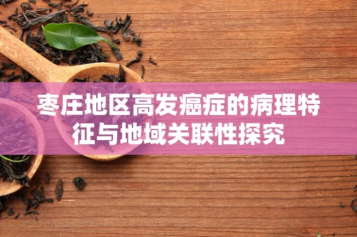 枣庄地区高发癌症的病理特征与地域关联性探究