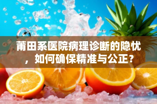 莆田系医院病理诊断的隐忧，如何确保精准与公正？