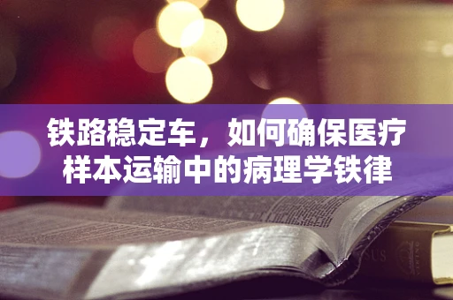铁路稳定车，如何确保医疗样本运输中的病理学铁律