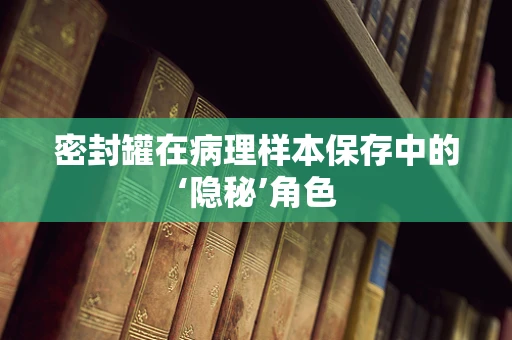 密封罐在病理样本保存中的‘隐秘’角色