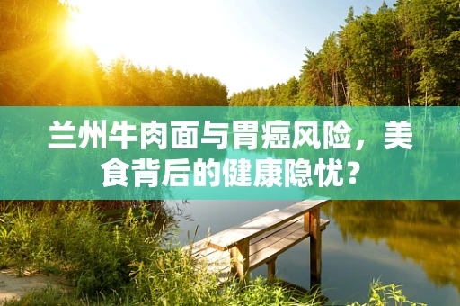 兰州牛肉面与胃癌风险，美食背后的健康隐忧？