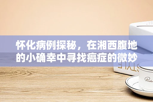 怀化病例探秘，在湘西腹地的小确幸中寻找癌症的微妙踪迹