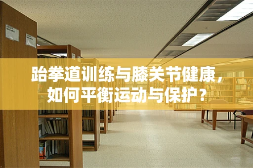 跆拳道训练与膝关节健康，如何平衡运动与保护？