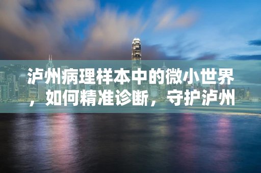 泸州病理样本中的微小世界，如何精准诊断，守护泸州健康？