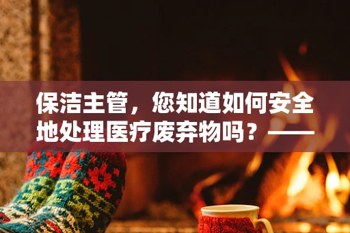 保洁主管，您知道如何安全地处理医疗废弃物吗？——医院病理科医生的视角