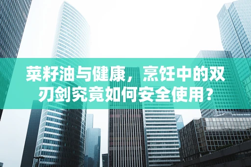 菜籽油与健康，烹饪中的双刃剑究竟如何安全使用？