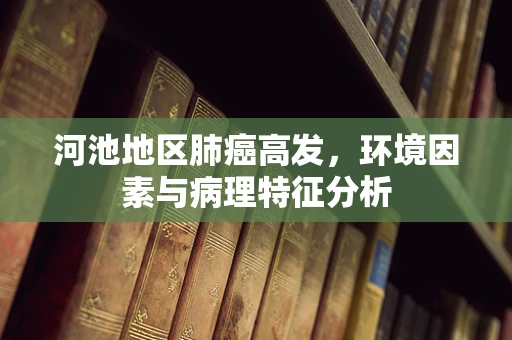 河池地区肺癌高发，环境因素与病理特征分析