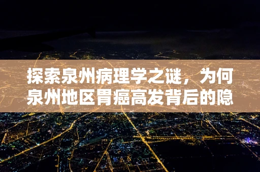 探索泉州病理学之谜，为何泉州地区胃癌高发背后的隐形手？