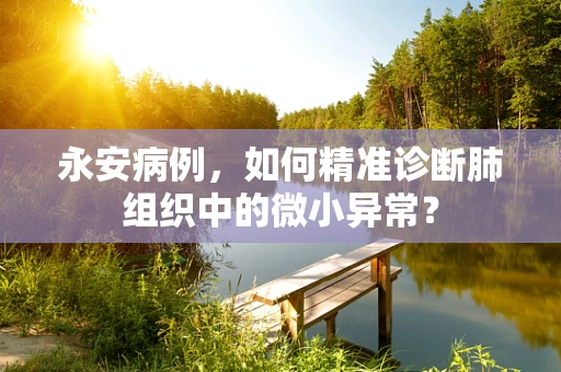 永安病例，如何精准诊断肺组织中的微小异常？
