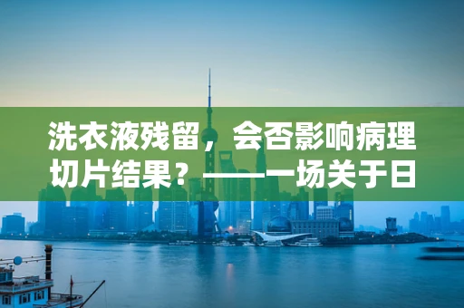 洗衣液残留，会否影响病理切片结果？——一场关于日常与专业的微妙交锋