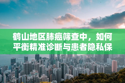 鹤山地区肺癌筛查中，如何平衡精准诊断与患者隐私保护？