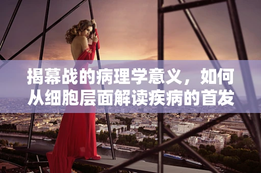 揭幕战的病理学意义，如何从细胞层面解读疾病的首发信号？
