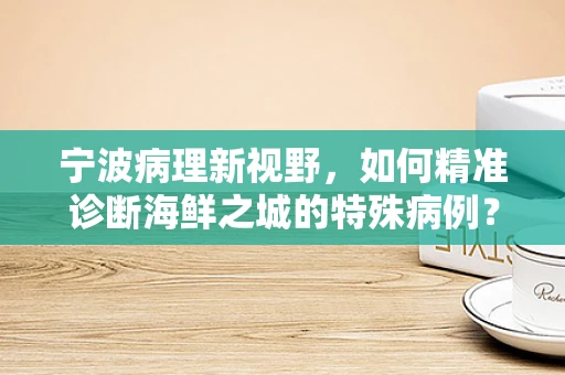 宁波病理新视野，如何精准诊断海鲜之城的特殊病例？