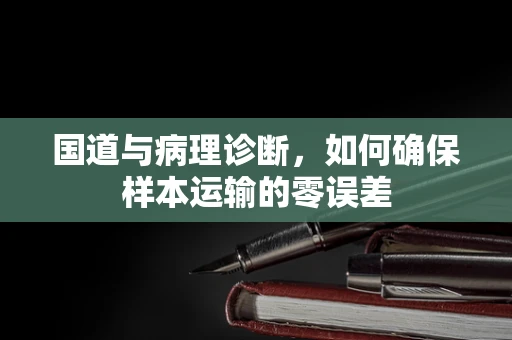 国道与病理诊断，如何确保样本运输的零误差