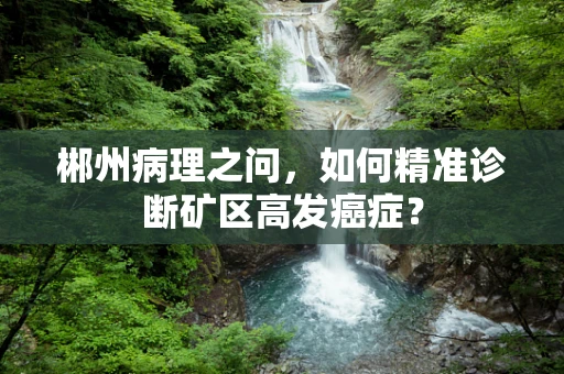 郴州病理之问，如何精准诊断矿区高发癌症？