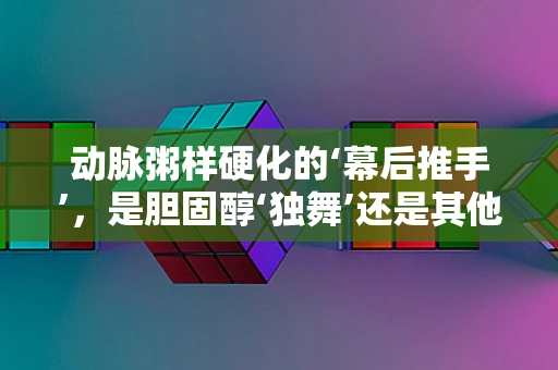 动脉粥样硬化的‘幕后推手’，是胆固醇‘独舞’还是其他因素‘共谋’？