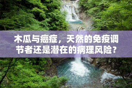 木瓜与癌症，天然的免疫调节者还是潜在的病理风险？