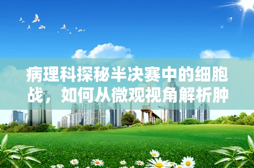 病理科探秘半决赛中的细胞战，如何从微观视角解析肿瘤的晋级之路？
