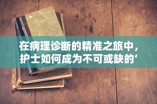 在病理诊断的精准之旅中，护士如何成为不可或缺的‘幕后英雄’？