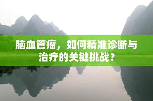 脑血管瘤，如何精准诊断与治疗的关键挑战？