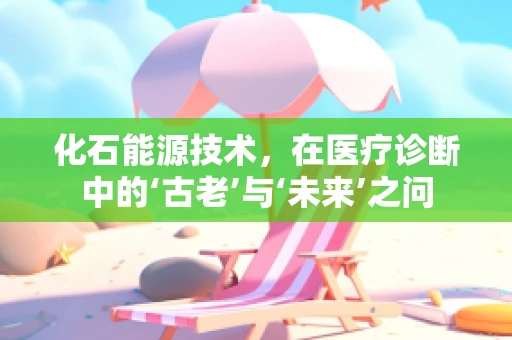 化石能源技术，在医疗诊断中的‘古老’与‘未来’之问