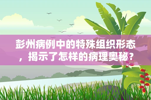 彭州病例中的特殊组织形态，揭示了怎样的病理奥秘？