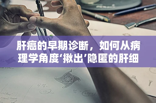 肝癌的早期诊断，如何从病理学角度‘揪出’隐匿的肝细胞癌？