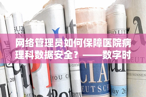 网络管理员如何保障医院病理科数据安全？——数字时代的医疗信息守护者
