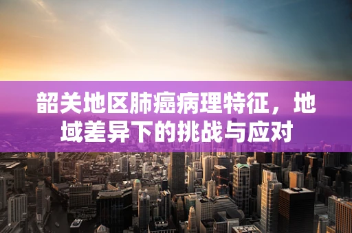 韶关地区肺癌病理特征，地域差异下的挑战与应对