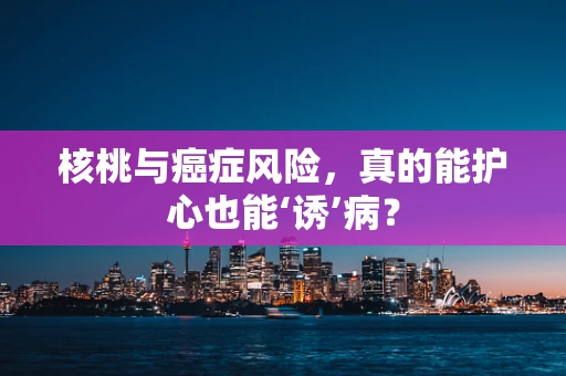 核桃与癌症风险，真的能护心也能‘诱’病？