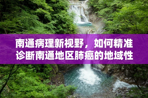 南通病理新视野，如何精准诊断南通地区肺癌的地域性特征？