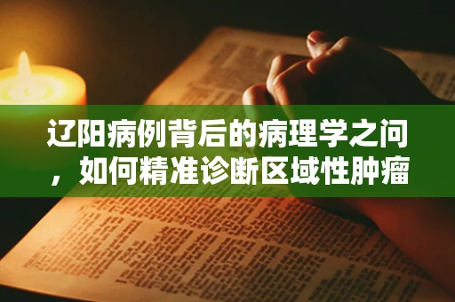 辽阳病例背后的病理学之问，如何精准诊断区域性肿瘤差异？