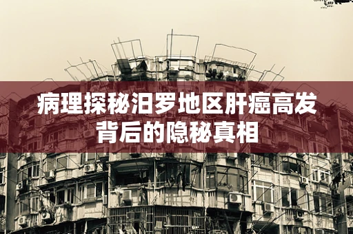 病理探秘汨罗地区肝癌高发背后的隐秘真相