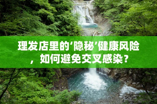 理发店里的‘隐秘’健康风险，如何避免交叉感染？