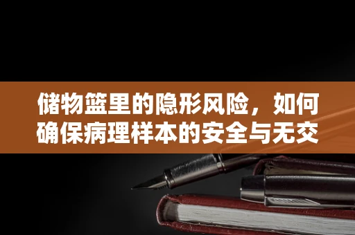 储物篮里的隐形风险，如何确保病理样本的安全与无交叉污染？