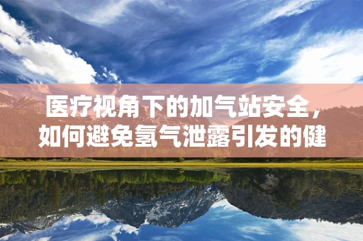医疗视角下的加气站安全，如何避免氢气泄露引发的健康风险？