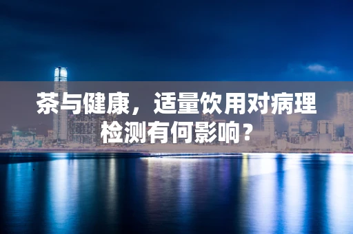 茶与健康，适量饮用对病理检测有何影响？