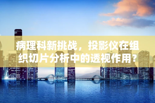 病理科新挑战，投影仪在组织切片分析中的透视作用？
