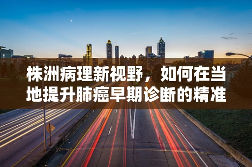 株洲病理新视野，如何在当地提升肺癌早期诊断的精准度？