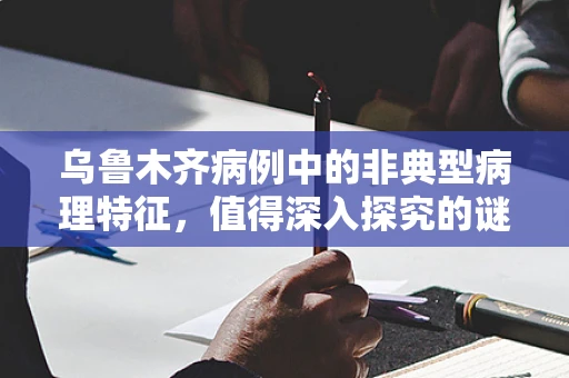 乌鲁木齐病例中的非典型病理特征，值得深入探究的谜团