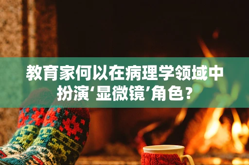 教育家何以在病理学领域中扮演‘显微镜’角色？
