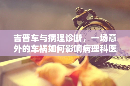 吉普车与病理诊断，一场意外的车祸如何影响病理科医生的诊断？